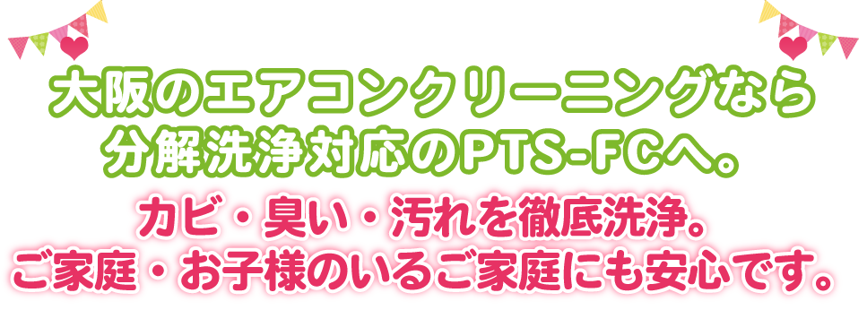 大阪のエアコンクリーニングなら分解洗浄対応のPTS-FCへ。カビ・臭い・汚れを徹底洗浄。ご家庭・お子様のいるご家庭にも安心です。